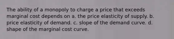 The ability of a monopoly to charge a price that exceeds marginal cost depends on a. the price elasticity of supply. b. price elasticity of demand. c. slope of the demand curve. d. shape of the marginal cost curve.