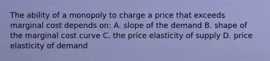 The ability of a monopoly to charge a price that exceeds marginal cost depends on: A. slope of the demand B. shape of the marginal cost curve C. the price elasticity of supply D. price elasticity of demand