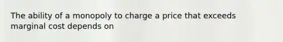 The ability of a monopoly to charge a price that exceeds marginal cost depends on