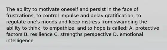 The ability to motivate oneself and persist in the face of frustrations, to control impulse and delay gratification, to regulate one's moods and keep distress from swamping the ability to think, to empathize, and to hope is called: A. protective factors B. resilience C. strengths perspective D. emotional intelligence