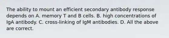 The ability to mount an efficient secondary antibody response depends on A. memory T and B cells. B. high concentrations of IgA antibody. C. cross-linking of IgM antibodies. D. All the above are correct.