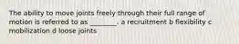 The ability to move joints freely through their full range of motion is referred to as ________. a recruitment b flexibility c mobilization d loose joints