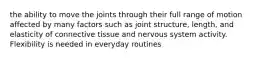 the ability to move the joints through their full range of motion affected by many factors such as joint structure, length, and elasticity of connective tissue and nervous system activity. Flexibility is needed in everyday routines