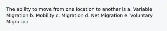 The ability to move from one location to another is a. Variable Migration b. Mobility c. Migration d. Net Migration e. Voluntary Migration