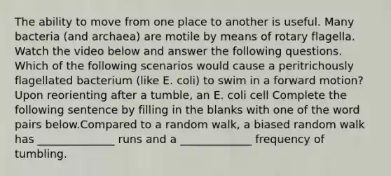 The ability to move from one place to another is useful. Many bacteria (and archaea) are motile by means of rotary flagella. Watch the video below and answer the following questions. Which of the following scenarios would cause a peritrichously flagellated bacterium (like E. coli) to swim in a forward motion? Upon reorienting after a tumble, an E. coli cell Complete the following sentence by filling in the blanks with one of the word pairs below.Compared to a random walk, a biased random walk has ______________ runs and a _____________ frequency of tumbling.