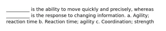 __________ is the ability to move quickly and precisely, whereas __________ is the response to changing information. a. Agility; reaction time b. Reaction time; agility c. Coordination; strength