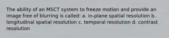 The ability of an MSCT system to freeze motion and provide an image free of blurring is called: a. in-plane spatial resolution b. longitudinal spatial resolution c. temporal resolution d. contrast resolution