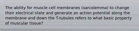 The ability for muscle cell membranes (sarcolemma) to change their electrical state and generate an action potential along the membrane and down the T-tubules refers to what basic property of muscular tissue?