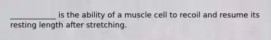 ____________ is the ability of a muscle cell to recoil and resume its resting length after stretching.