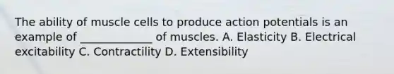 The ability of muscle cells to produce action potentials is an example of _____________ of muscles. A. Elasticity B. Electrical excitability C. Contractility D. Extensibility