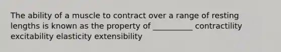 The ability of a muscle to contract over a range of resting lengths is known as the property of __________ contractility excitability elasticity extensibility