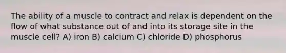 The ability of a muscle to contract and relax is dependent on the flow of what substance out of and into its storage site in the muscle cell? A) iron B) calcium C) chloride D) phosphorus