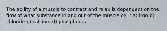 The ability of a muscle to contract and relax is dependent on the flow of what substance in and out of the muscle cell? a) iron b) chloride c) calcium d) phosphorus