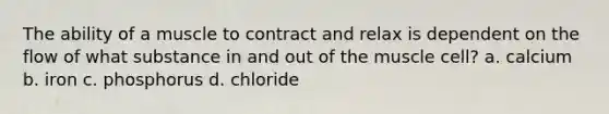 The ability of a muscle to contract and relax is dependent on the flow of what substance in and out of the muscle cell? a. calcium b. iron c. phosphorus d. chloride