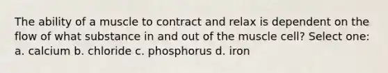 The ability of a muscle to contract and relax is dependent on the flow of what substance in and out of the muscle cell? Select one: a. calcium b. chloride c. phosphorus d. iron