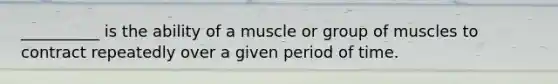 __________ is the ability of a muscle or group of muscles to contract repeatedly over a given period of time.