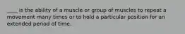 ____ is the ability of a muscle or group of muscles to repeat a movement many times or to hold a particular position for an extended period of time.