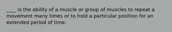 ____ is the ability of a muscle or group of muscles to repeat a movement many times or to hold a particular position for an extended period of time.