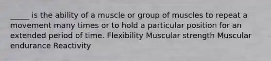 _____ is the ability of a muscle or group of muscles to repeat a movement many times or to hold a particular position for an extended period of time. Flexibility Muscular strength Muscular endurance Reactivity