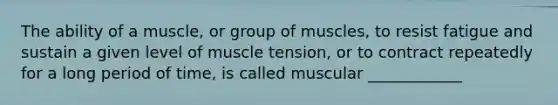 The ability of a muscle, or group of muscles, to resist fatigue and sustain a given level of muscle tension, or to contract repeatedly for a long period of time, is called muscular ____________