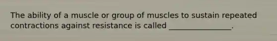 The ability of a muscle or group of muscles to sustain repeated contractions against resistance is called ________________.