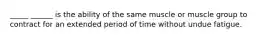 _____ ______ is the ability of the same muscle or muscle group to contract for an extended period of time without undue fatigue.