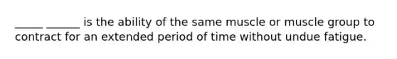 _____ ______ is the ability of the same muscle or muscle group to contract for an extended period of time without undue fatigue.