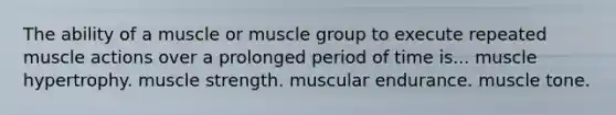 The ability of a muscle or muscle group to execute repeated muscle actions over a prolonged period of time is... muscle hypertrophy. muscle strength. muscular endurance. muscle tone.