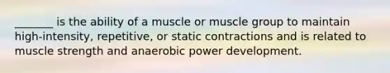 _______ is the ability of a muscle or muscle group to maintain high-intensity, repetitive, or static contractions and is related to muscle strength and anaerobic power development.