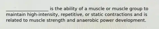 ___________________ is the ability of a muscle or muscle group to maintain high-intensity, repetitive, or static contractions and is related to muscle strength and anaerobic power development.