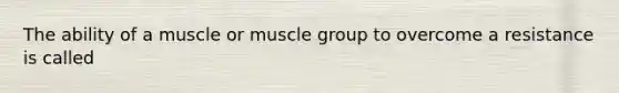 The ability of a muscle or muscle group to overcome a resistance is called