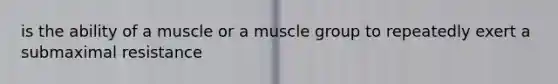 is the ability of a muscle or a muscle group to repeatedly exert a submaximal resistance