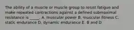 The ability of a muscle or muscle group to resist fatigue and make repeated contractions against a defined submaximal resistance is _____. A. muscular power B. muscular fitness C. static endurance D. dynamic endurance E. B and D