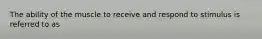 The ability of the muscle to receive and respond to stimulus is referred to as