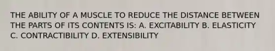 THE ABILITY OF A MUSCLE TO REDUCE THE DISTANCE BETWEEN THE PARTS OF ITS CONTENTS IS: A. EXCITABILITY B. ELASTICITY C. CONTRACTIBILITY D. EXTENSIBILITY