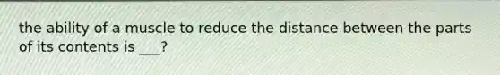 the ability of a muscle to reduce the distance between the parts of its contents is ___?