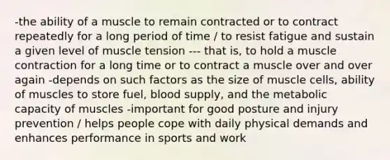 -the ability of a muscle to remain contracted or to contract repeatedly for a long period of time / to resist fatigue and sustain a given level of muscle tension --- that is, to hold a muscle contraction for a long time or to contract a muscle over and over again -depends on such factors as the size of muscle cells, ability of muscles to store fuel, blood supply, and the metabolic capacity of muscles -important for good posture and injury prevention / helps people cope with daily physical demands and enhances performance in sports and work