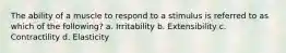 The ability of a muscle to respond to a stimulus is referred to as which of the following? a. Irritability b. Extensibility c. Contractility d. Elasticity