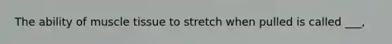 The ability of muscle tissue to stretch when pulled is called ___,