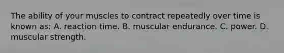 The ability of your muscles to contract repeatedly over time is known as: A. reaction time. B. muscular endurance. C. power. D. muscular strength.