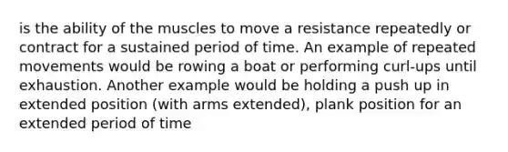 is the ability of the muscles to move a resistance repeatedly or contract for a sustained period of time. An example of repeated movements would be rowing a boat or performing curl-ups until exhaustion. Another example would be holding a push up in extended position (with arms extended), plank position for an extended period of time