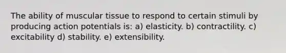 The ability of muscular tissue to respond to certain stimuli by producing action potentials is: a) elasticity. b) contractility. c) excitability d) stability. e) extensibility.