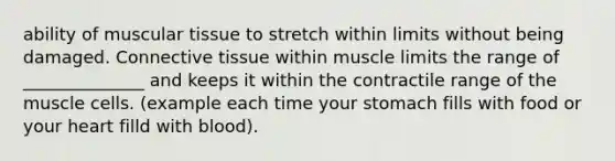 ability of muscular tissue to stretch within limits without being damaged. Connective tissue within muscle limits the range of ______________ and keeps it within the contractile range of the muscle cells. (example each time your stomach fills with food or your heart filld with blood).