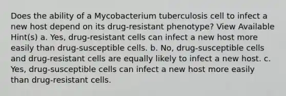 Does the ability of a Mycobacterium tuberculosis cell to infect a new host depend on its drug-resistant phenotype? View Available Hint(s) a. Yes, drug-resistant cells can infect a new host more easily than drug-susceptible cells. b. No, drug-susceptible cells and drug-resistant cells are equally likely to infect a new host. c. Yes, drug-susceptible cells can infect a new host more easily than drug-resistant cells.