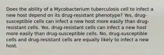 Does the ability of a Mycobacterium tuberculosis cell to infect a new host depend on its drug-resistant phenotype? Yes, drug-susceptible cells can infect a new host more easily than drug-resistant cells. Yes, drug-resistant cells can infect a new host more easily than drug-susceptible cells. No, drug-susceptible cells and drug-resistant cells are equally likely to infect a new host.