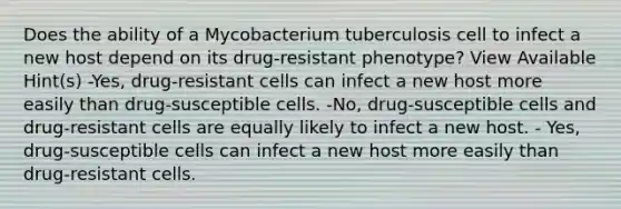 Does the ability of a Mycobacterium tuberculosis cell to infect a new host depend on its drug-resistant phenotype? View Available Hint(s) -Yes, drug-resistant cells can infect a new host more easily than drug-susceptible cells. -No, drug-susceptible cells and drug-resistant cells are equally likely to infect a new host. - Yes, drug-susceptible cells can infect a new host more easily than drug-resistant cells.