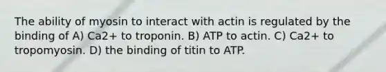 The ability of myosin to interact with actin is regulated by the binding of A) Ca2+ to troponin. B) ATP to actin. C) Ca2+ to tropomyosin. D) the binding of titin to ATP.