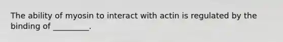 The ability of myosin to interact with actin is regulated by the binding of _________.