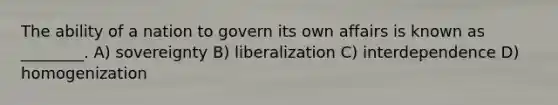 The ability of a nation to govern its own affairs is known as ________. A) sovereignty B) liberalization C) interdependence D) homogenization