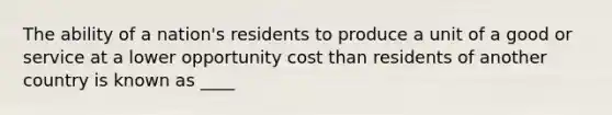 The ability of a nation's residents to produce a unit of a good or service at a lower opportunity cost than residents of another country is known as ____